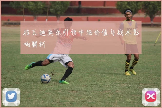 格瓦迪奥尔引领中场价值与战术影响解析