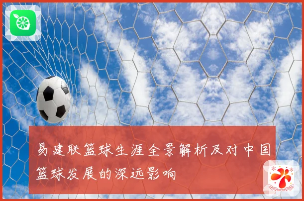 易建联篮球生涯全景解析及对中国篮球发展的深远影响