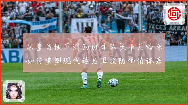 从皇马铁卫到西班牙队长卡瓦哈尔如何重塑现代边后卫攻防价值体系解析