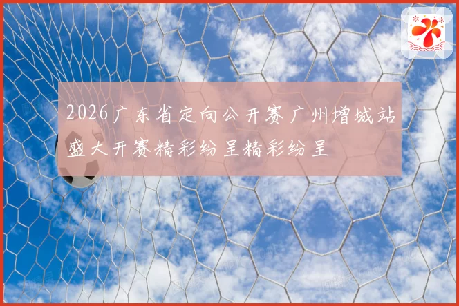 2026广东省定向公开赛广州增城站盛大开赛精彩纷呈精彩纷呈