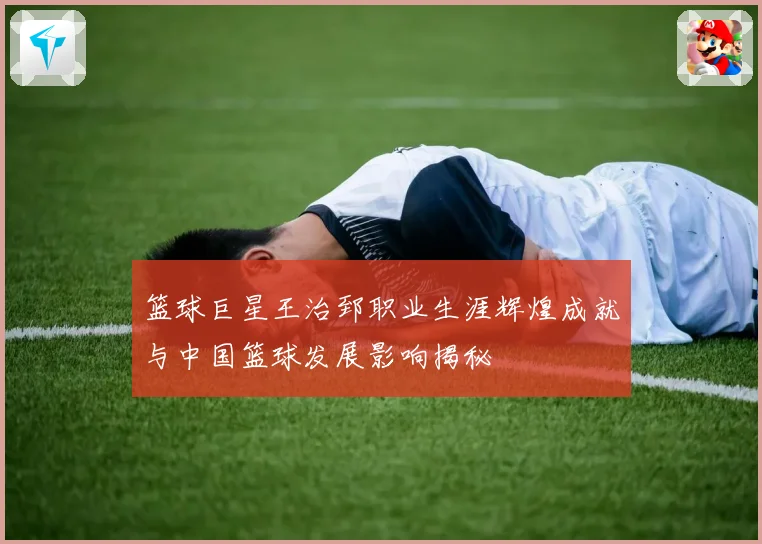 篮球巨星王治郅职业生涯辉煌成就与中国篮球发展影响揭秘