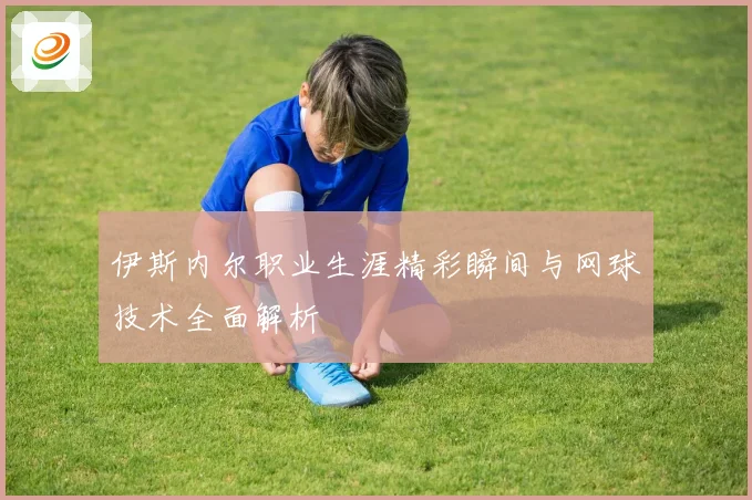 伊斯内尔职业生涯精彩瞬间与网球技术全面解析