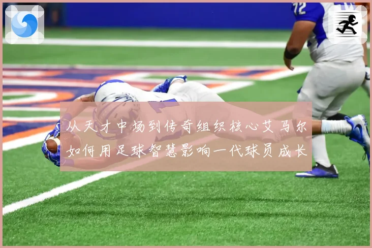 从天才中场到传奇组织核心艾马尔如何用足球智慧影响一代球员成长之路