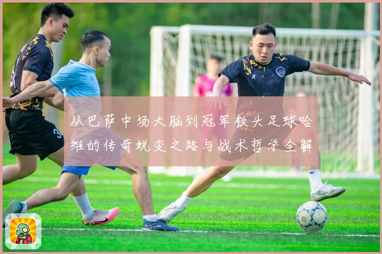 从巴萨中场大脑到冠军教头足球哈维的传奇蜕变之路与战术哲学全解析