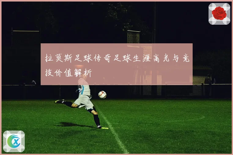 拉莫斯足球传奇足球生涯高光与竞技价值解析