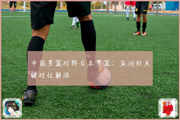中国男篮对阵日本男篮：亚洲杯关键对位解读