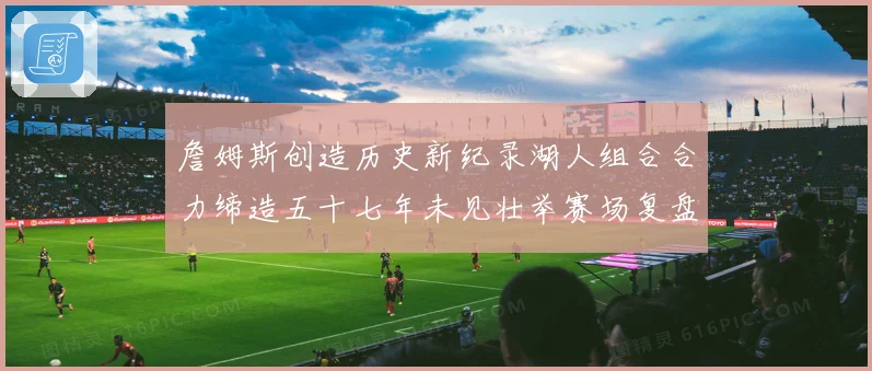 詹姆斯创造历史新纪录湖人组合合力缔造五十七年未见壮举赛场复盘