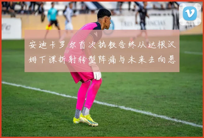 安迪卡罗尔首次执教告终从达根汉姆下课折射转型阵痛与未来去向悬战术观察