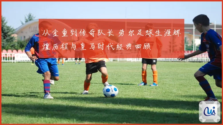 从金童到传奇队长 劳尔足球生涯辉煌历程与皇马时代经典回顾