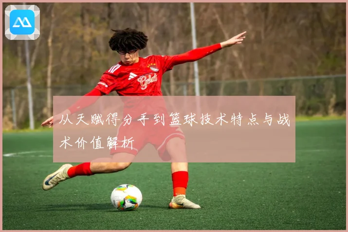 从天赋得分手到篮球技术特点与战术价值解析