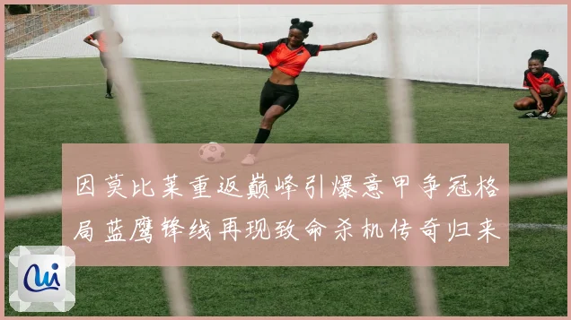 因莫比莱重返巅峰引爆意甲争冠格局蓝鹰锋线再现致命杀机传奇归来