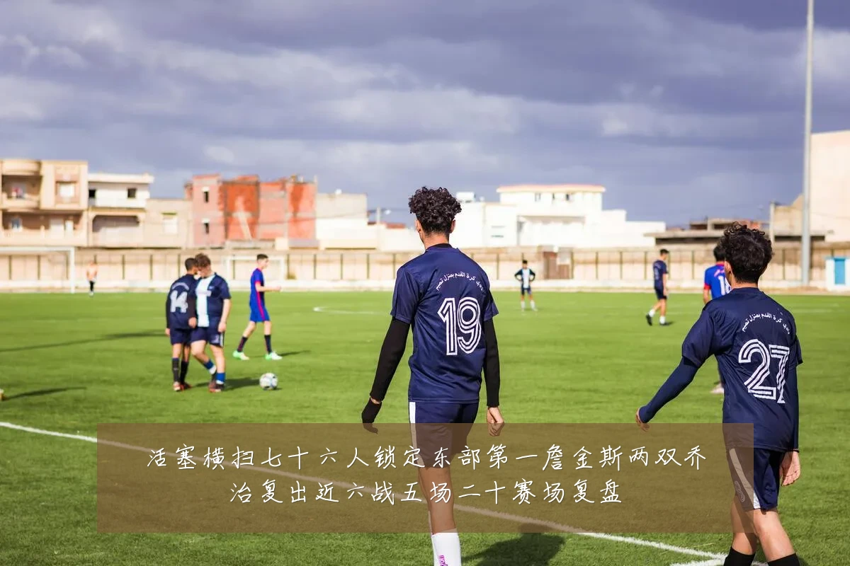 活塞横扫七十六人锁定东部第一詹金斯两双乔治复出近六战五场二十赛场复盘