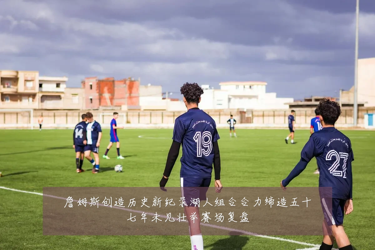 詹姆斯创造历史新纪录湖人组合合力缔造五十七年未见壮举赛场复盘